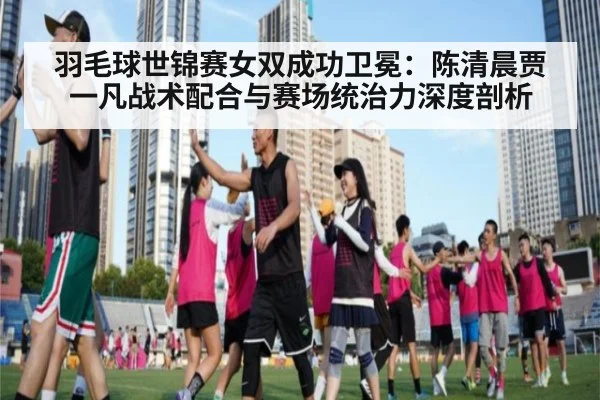羽毛球世锦赛女双成功卫冕:陈清晨贾一凡战术配合与赛场统治力深度剖析
