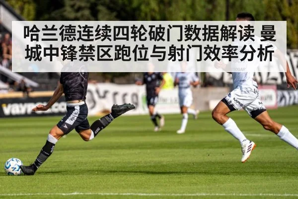 哈兰德连续四轮破门数据解读 曼城中锋禁区跑位与射门效率分析
